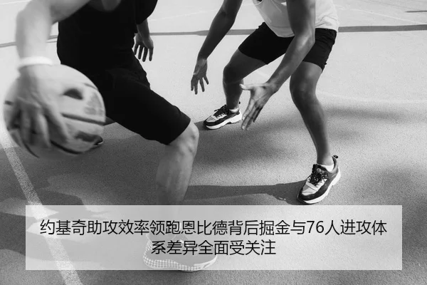 约基奇助攻效率领跑恩比德背后掘金与76人进攻体系差异全面受关注